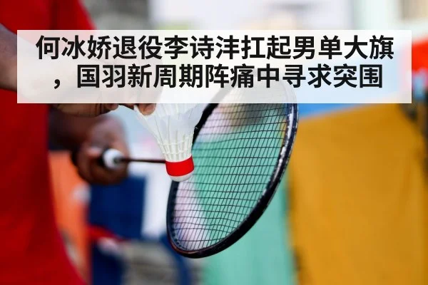 何冰娇退役李诗沣扛起男单大旗,国羽新周期阵痛中寻求突围