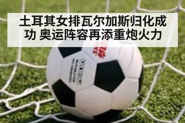 土耳其女排瓦尔加斯归化成功 奥运阵容再添重炮火力